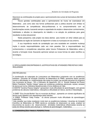 ____________________________________________Relatório de Atividades do Programa

Descrever as contribuições do projeto para o aprimoramento dos cursos de licenciatura (Até 500
palavras)
       Houve grandes contribuições para o aprimoramento do Curso de Licenciatura em
Matemática , pois como este visa formar profissionais para a prática docente com ênfase no
desenvolvimento      de   competências   ético-profissionais   e   no   comprometimento   com   as
transformações sociais, buscando sempre a capacidade de ampliar e desenvolver conhecimentos,
habilidades e atitudes no desempenho do trabalho e na solução de problemas para gerar
resultados na área educacional.
       Nesta perspectiva, este projeto nos deixa atentos para manter um olhar voltado para as
necessidades da região de Cachoeiro do Itapemirim e todos os municípios em seu entorno.
       A sua importância resulta da constatação que uma sociedade em constante mudança
impõe à escola responsabilidades cada vez mais pesadas. Daí a responsabilidade dos
conhecimentos e competências adquiridos pelos futuros Professores de Matemática antes e
durante a formação inicial. Buscando aprimorar sempre as novas formas do saber científico ou
tecnológico.




8. DIFICULDADES ENCONTRADAS E JUSTIFICATIVAS DE ATIVIDADES PREVISTAS E NÃO
REALIZADAS


(Até 500 palavras)

A coordenação do subprojeto de Licenciatura em Matemática juntamente com os acadêmicos
bolsistas / docentes de Iniciação Científica de Matemática do PIBID, apresenta dados parciais
quanto a dificuldades na implementação das ações do projeto nas escolas parceiras do programa
nos municípios de Muqui - ES e Cachoeiro de Itapemirim- ES: A Escola Estadual de Ensino
Médio Presidente "Getúlio Vargas" passa por problemas problemas estruturais, sociais, excesso
de alunos por turma, biblioteca desestruturada e livros didáticos em falta.
A EEEFM “Carolina Passos Gaigher” apresentam muita dificuldade de aprendizagem, com graves
problemas de cálculos matemáticos, indisciplina e dificuldade em leitura, escrita e interpretação.
.
 A EMEF “Ercy Arruda Bonfim” fica no município de Muqui , apresenta um número significativo de
alunos muito agitados com desinteresse pelos estudos.
 A EMEB “Professor Valdy Freitas ” os alunos possuem muita dificuldade de aprendizagem
matemática.
 Vale ressaltar que todas receberam muito bem os acadêmicos bolsistas / docentes de Iniciação
Científica de Matemática do PIBID dando-os condições de observarem as aulas, analisar os
documentos da escola e de desenvolverem atividades matemáticas diferenciadas durante as
aulas de reforço escolar para alcançar a melhoria da aprendizagem matemática.

9. CONSIDERAÇÕES FINAIS E PERSPECTIVAS



                                                                                                 16
 