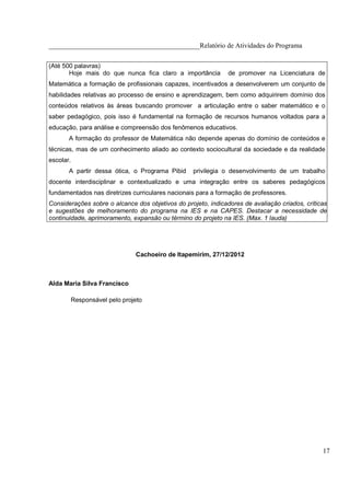 ____________________________________________Relatório de Atividades do Programa

(Até 500 palavras)
       Hoje mais do que nunca fica claro a importância         de promover na Licenciatura de
Matemática a formação de profissionais capazes, incentivados a desenvolverem um conjunto de
habilidades relativas ao processo de ensino e aprendizagem, bem como adquirirem domínio dos
conteúdos relativos às áreas buscando promover a articulação entre o saber matemático e o
saber pedagógico, pois isso é fundamental na formação de recursos humanos voltados para a
educação, para análise e compreensão dos fenômenos educativos.
       A formação do professor de Matemática não depende apenas do domínio de conteúdos e
técnicas, mas de um conhecimento aliado ao contexto sociocultural da sociedade e da realidade
escolar.
       A partir dessa ótica, o Programa Pibid     privilegia o desenvolvimento de um trabalho
docente interdisciplinar e contextualizado e uma integração entre os saberes pedagógicos
fundamentados nas diretrizes curriculares nacionais para a formação de professores.
Considerações sobre o alcance dos objetivos do projeto, indicadores de avaliação criados, críticas
e sugestões de melhoramento do programa na IES e na CAPES. Destacar a necessidade de
continuidade, aprimoramento, expansão ou término do projeto na IES. (Max. 1 lauda)




                                Cachoeiro de Itapemirim, 27/12/2012



Alda Maria Silva Francisco

           Responsável pelo projeto




                                                                                                17
 