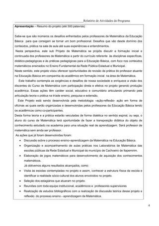 ____________________________________________Relatório de Atividades do Programa
Apresentação – Resumo do projeto (até 500 palavras)


Sabe-se que são inúmeros os desafios enfrentados pelos professores de Matemática da Educação
Básica para que consigam se tornar um bom profissional. Desafios que vão desde domínio dos
conteúdos, prática na sala de aula até suas experiências e entendimentos.
Nesta perspectiva, este sub Projeto de Matemática se propôs discutir a formação inicial e
continuada dos professores de Matemática a partir do currículo referente às disciplinas específicas,
didático-pedagógicas e às práticas pedagógicas para a Educação Básica, com foco nos conteúdos
matemáticos ensinados no Ensino Fundamental da Rede Pública Estadual e Municipal.
Neste sentido, este projeto visou oferecer oportunidades de revisão da prática do professor atuante
na Educação Básica em companhia do acadêmico em formação inicial na área de Matemática.
   Este trabalho contempla as exigências e desafios de nossa sociedade e enriquece a visão dos
discentes do Curso de Matemática com participação direta e efetiva no projeto gerando produção
acadêmica. Essas ações têm caráter social, educativo e comunitário articulando primando pela
articulação teoria x prática na tríade ensino, pesquisa e extensão.
  Este Projeto está sendo desenvolvida pela metodologia –ação-reflexão- ação em forma de
oficinas as quais serão organizadas e desenvolvidas pelos professores da Educação Básica tendo
os acadêmicos como co-participantes.
Desta forma teoria e a prática estarão veiculadas de forma dialética no sentido espiral, ou seja, o
aluno do curso de Matemática terá oportunidade de fazer a transposição didática do objeto de
conhecimento estudado na academia para uma situação real de aprendizagem. Será professor de
matemática sem ainda ser professor.
As ações que já foram desenvolvidas foram:
   •   Discussão sobre o processo ensino–aprendizagem da Matemática na Educação Básica.
   •   Organização e acompanhamento de aulas práticas nos Laboratórios de Matemática das
       escolas públicas da Rede Estadual e Municipal do município de Cachoeiro de Itapemirim.
   •   Elaboração de jogos matemáticos para desenvolvimento de aquisição dos conhecimentos
       matemáticos.
       Já obtivemos alguns resultados alcançados, como:
   •   Visita às escolas contempladas no projeto e assim, conhecer a estrutura física da escola e
       identificar a realidade sócio-cultural dos alunos envolvidos no projeto.
   •   Seleção dos estagiários que atuaram no projeto.
   •   Reuniões com toda equipe institucional, acadêmicos e professores supervisores
   •   Realização de estudos bibliográficos com a realização de discussão teórica desse projeto e
       reflexão do processo ensino - aprendizagem da Matemática.


                                                                                                       4
 