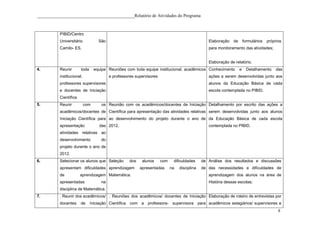 ____________________________________________Relatório de Atividades do Programa



           PIBID/Centro
           Universitário            São                                                           Elaboração   de       formulários   próprios
           Camilo- ES.                                                                            para monitoramento das atividades;


                                                                                                  Elaboração de relatório.
4.         Reunir       toda      equipe Reuniões com toda equipe institucional, acadêmicos Conhecimento            e     Detalhamento    das
           institucional,                 e professores supervisores                              ações a serem desenvolvidas junto aos
           professores supervisores                                                               alunos da Educação Básica de cada
           e docentes de Iniciação                                                                escola contemplada no PIBID.
           Científica
5.         Reunir           com      os Reunião com os acadêmicos/docentes de Iniciação Detalhamento por escrito das ações a
           acadêmicos/docentes de Científica para apresentação das atividades relativas serem desenvolvidas junto aos alunos
           Iniciação Científica para ao desenvolvimento do projeto durante o ano de da Educação Básica de cada escola
           apresentação             das 2012.                                                     contemplada no PIBID.
           atividades relativas ao
           desenvolvimento           do
           projeto durante o ano de
           2012.
6.         Selecionar os alunos que Seleção          dos    alunos     com    dificuldades     de Análise dos resultados e discussões
           apresentam dificuldades aprendizagem            apresentadas      na   disciplina   de das necessidades e dificuldades de
           de           aprendizagem Matemática.                                                  aprendizagem dos alunos na área de
           apresentadas              na                                                           História dessas escolas;
           disciplina de Matemática.
7.         . Reunir dos acadêmicos/ . Reuniões dos acadêmicos/ docentes de Iniciação Elaboração de roteiro de entrevistas por
           docentes     de     Iniciação Científica com a professora- supervisora para acadêmicos estagiários/ supervisores e
                                                                                                                                            8
 