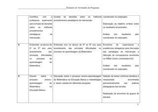 ____________________________________________Relatório de Atividades do Programa



           Científica         com       a tomada    de   decisões    sobre     os     melhores coordenador do subprojeto;
           professora-       supervisora procedimentos estratégicos de intervenção.
           para tomada de decisões                                                              Elaboração de relatório síntese sobre
           sobre        os      melhores                                                        os resultados encontrados;
           procedimentos
           estratégicos                de                                                       Análise     dos     resultados        pelo
           intervenção.                                                                         coordenador do subprojeto;


8.         Entrevistar os alunos de Entrevista com os alunos de 6º ao 9º ano para Encontros                   de     supervisores       e
           6º   ao      9º    ano    para levantamento   das   principais    dificuldades   no acadêmicos estagiários para discussão
           levantamento              das processo de aprendizagem da Matemática                 das   estratégias   de    intervenção   e
           principais        dificuldades                                                       definição de turmas/alunos envolvidos
           no         processo        de                                                        no PIBID/ Centro Universitário-ES.
           aprendizagem               da
           Matemática                                                                           Análise     dos     resultados        pelo
                                                                                                coordenador do subprojeto;


9.         Discutir          sobre     o Discussão sobre o processo ensino–aprendizagem Seleção de textos conforme temática e
           processo              ensino– da Matemática na Educação Básica e metodologias necessidade                           encontradas
           aprendizagem               da a serem usadas em diferentes situações.                permanentemente          nas      práticas
           Matemática                 na                                                        pedagógicas das escolas;
           Educação Básica.
                                                                                                Realização de encontros de grupos de
                                                                                                estudos;


                                                                                                                                        9
 