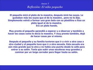 El pequeño miró el plato de la maestra, después miró los suyos. Le gustaban más los suyos que el de la maestra , pero no lo dijo. Simplemente volvió a formar una gran bola con su plastilina e hizo un plato igual al de la maestra. Era un plato hondo. Muy pronto el pequeño aprendió a esperar y a observar y también a hacer las cosas como le decía la maestra. Y muy pronto también, dejó de hacer cosas por sí mismo. Después el pequeño y su familia tuvieron que ir a vivir a otra casa a otra ciudad y el pequeño tuvo que ir a otra escuela. Esta escuela era aún más grande que la otra y no había una puerta desde la calle para entrar a su salón. Tenía que subir unas escaleras muy grandes y caminar por un largo corredor para llegar hasta su salón. 
