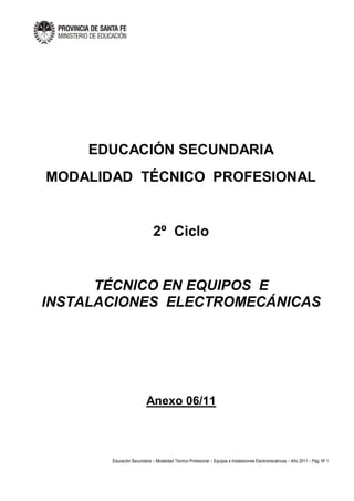 Educación Secundaria – Modalidad Técnico Profesional – Equipos e Instalaciones Electromecánicas – Año 2011 – Pág. Nº 1
EDUCACIÓN SECUNDARIA
MODALIDAD TÉCNICO PROFESIONAL
2º Ciclo
TÉCNICO EN EQUIPOS E
INSTALACIONES ELECTROMECÁNICAS
Anexo 06/11
 