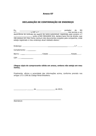 Anexo 07
DECLARAÇÃO DE CONFIRMAÇÃO DE ENDEREÇO
Eu, ________________________________________, portador do RG
n.º_____________, e CPF n.º ___________________________, nos termos e em
decorrência do contrato de seguro do ramo automóvel, registrado pelo sinistro n.º
__________________ junto a HDI SEGUROS S/A, declaro para fins de direito, que
não possuo em meu nome nenhum dos documentos exigidos pela companhia, onde
esteja registrado o meu endereço atual relatado abaixo:
Endereço: ___________________      , n.º      ,
Complemento: _______   
Bairro: ___     , Cidade       , Estado     .
CEP: ___________      
(Segue cópia do comprovante válido em anexo, embora não esteja em meu
nome).
Finalmente, afirmo a veracidade das informações acima, conforme previsto nos
artigos 171 e 299 do Código Penal Brasileiro.
____________, ______ de __________________ de 2015.
______________________________________________
Assinatura
 