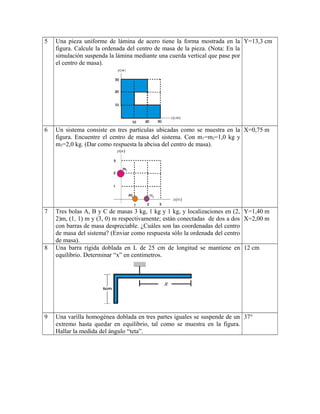 5 Una pieza uniforme de lámina de acero tiene la forma mostrada en la
figura. Calcule la ordenada del centro de masa de la pieza. (Nota: En la
simulación suspenda la lámina mediante una cuerda vertical que pase por
el centro de masa).
Y=13,3 cm
6 Un sistema consiste en tres partículas ubicadas como se muestra en la
figura. Encuentre el centro de masa del sistema. Con m1=m2=1,0 kg y
m3=2,0 kg. (Dar como respuesta la abcisa del centro de masa).
X=0,75 m
7 Tres bolas A, B y C de masas 3 kg, 1 kg y 1 kg, y localizaciones en (2,
2)m, (1, 1) m y (3, 0) m respectivamente; están conectadas de dos a dos
con barras de masa despreciable. ¿Cuáles son las coordenadas del centro
de masa del sistema? (Enviar como respuesta sólo la ordenada del centro
de masa).
Y=1,40 m
X=2,00 m
8 Una barra rígida doblada en L de 25 cm de longitud se mantiene en
equilibrio. Determinar “x” en centímetros.
12 cm
9 Una varilla homogénea doblada en tres partes iguales se suspende de un
extremo hasta quedar en equilibrio, tal como se muestra en la figura.
Hallar la medida del ángulo “teta”.
37°
 