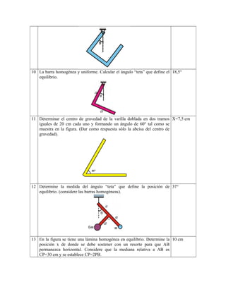 10 La barra homogénea y uniforme. Calcular el ángulo “teta” que define el
equilibrio.
18,5°
11 Determinar el centro de gravedad de la varilla doblada en dos tramos
iguales de 20 cm cada uno y formando un ángulo de 60° tal como se
muestra en la figura. (Dar como respuesta sólo la abcisa del centro de
gravedad).
X=7,5 cm
12 Determine la medida del ángulo “teta” que define la posición de
equilibrio. (considere las barras homogéneas).
37°
13 En la figura se tiene una lámina homogénea en equilibrio. Determine la
posición x de donde se debe sostener con un resorte para que AB
permanezca horizontal. Considere que la mediana relativa a AB es
CP=30 cm y se establece CP=2PB.
10 cm
 