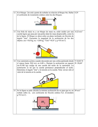 12 Si el bloque 2m está a punto de resbalar en relación al bloque 4m. Hallar
el coeficiente de rozamiento estático entre los dos bloques.
0.29
13 Una bola de masa m1 y un bloque de masa m2 están unidos por una
cuerda ligera que pasa por una polea ideal de masa despreciable, como la
de la figura. El bloque se ubica sobre un plano inclinado sin fricción de
ángulo “teta”. Encuentre la magnitud de la aceleración de los dos
objetos. (m1=10,0 kg, m2 =5,00 kg, “Teta”=45,0° y g=9.8 m/s2
).
-4.22 m/s2
14 Una camioneta acelera cuando desciende por una colina partiendo desde
el reposo hasta 30,0 m/s en 6,00 s. Durante la aceleración un juguete
(m=0,100 kg) cuelga de una cuerda del techo de la camioneta. La
aceleración es tal que la cuerda permanece perpendicular al techo.
Determine el ángulo “teta” y la tensión en la cuerda. Nota: enviar sólo el
valor de la tensión en la cuerda.
T=0,843 N
θ =30,68°
15 En la figura se pide calcular la mínima aceleración de m2 para que m1 no
resbale sobre m2 con coeficiente de fricción estático 0,2. (Considere
g=9.8 m/s2
).
49 m/s2
 