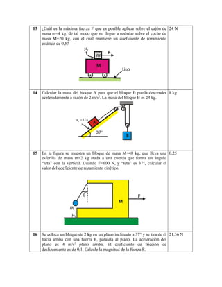 13 ¿Cuál es la máxima fuerza F que es posible aplicar sobre el cajón de
masa m=4 kg, de tal modo que no llegue a resbalar sobre el coche de
masa M=20 kg, con el cual mantiene un coeficiente de rozamiento
estático de 0,5?
24 N
14 Calcular la masa del bloque A para que el bloque B pueda descender
aceleradamente a razón de 2 m/s2
. La masa del bloque B es 24 kg.
8 kg
15 En la figura se muestra un bloque de masa M=48 kg, que lleva una
esferilla de masa m=2 kg atada a una cuerda que forma un ángulo
“teta” con la vertical. Cuando F=600 N, y “teta” es 37°, calcular el
valor del coeficiente de rozamiento cinético.
0,25
16 Se coloca un bloque de 2 kg en un plano inclinado a 37° y se tira de él
hacia arriba con una fuerza F, paralela al plano. La aceleración del
plano es 4 m/s2
plano arriba. El coeficiente de fricción de
deslizamiento es de 0,1. Calcule la magnitud de la fuerza F.
21,36 N
 