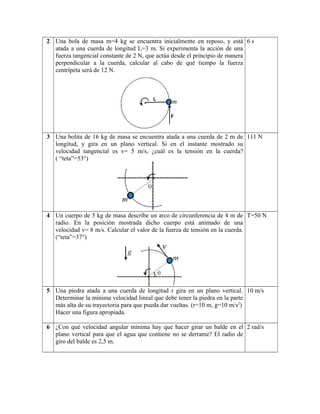2 Una bola de masa m=4 kg se encuentra inicialmente en reposo, y está
atada a una cuerda de longitud L=3 m. Si experimenta la acción de una
fuerza tangencial constante de 2 N, que actúa desde el principio de manera
perpendicular a la cuerda, calcular al cabo de qué tiempo la fuerza
centrípeta será de 12 N.
6 s
3 Una bolita de 16 kg de masa se encuentra atada a una cuerda de 2 m de
longitud, y gira en un plano vertical. Si en el instante mostrado su
velocidad tangencial es v= 5 m/s, ¿cuál es la tensión en la cuerda?
( “teta”=53°)
111 N
4 Un cuerpo de 5 kg de masa describe un arco de circunferencia de 4 m de
radio. En la posición mostrada dicho cuerpo está animado de una
velocidad v= 8 m/s. Calcular el valor de la fuerza de tensión en la cuerda.
(“teta”=37°)
T=50 N
5 Una piedra atada a una cuerda de longitud r gira en un plano vertical.
Determinar la mínima velocidad lineal que debe tener la piedra en la parte
más alta de su trayectoria para que pueda dar vueltas. (r=10 m, g=10 m/s2
)
Hacer una figura apropiada.
10 m/s
6 ¿Con qué velocidad angular mínima hay que hacer girar un balde en el
plano vertical para que el agua que contiene no se derrame? El radio de
giro del balde es 2,5 m.
2 rad/s
 