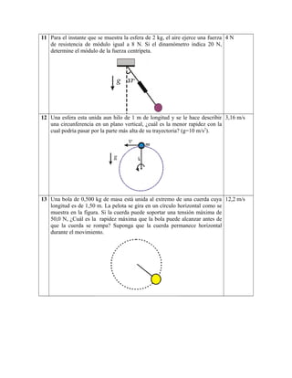 11 Para el instante que se muestra la esfera de 2 kg, el aire ejerce una fuerza
de resistencia de módulo igual a 8 N. Si el dinamómetro indica 20 N,
determine el módulo de la fuerza centrípeta.
4 N
12 Una esfera esta unida aun hilo de 1 m de longitud y se le hace describir
una circunferencia en un plano vertical, ¿cuál es la menor rapidez con la
cual podría pasar por la parte más alta de su trayectoria? (g=10 m/s2
).
3,16 m/s
13 Una bola de 0,500 kg de masa está unida al extremo de una cuerda cuya
longitud es de 1,50 m. La pelota se gira en un círculo horizontal como se
muestra en la figura. Si la cuerda puede soportar una tensión máxima de
50,0 N, ¿Cuál es la rapidez máxima que la bola puede alcanzar antes de
que la cuerda se rompa? Suponga que la cuerda permanece horizontal
durante el movimiento.
12,2 m/s
 