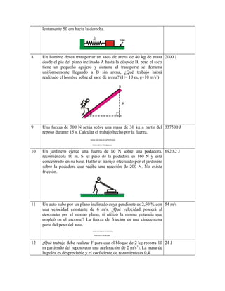 lentamente 50 cm hacia la derecha.
8 Un hombre desea transportar un saco de arena de 40 kg de masa
desde el pie del plano inclinado A hasta la cúspide B, pero el saco
tiene un pequeño agujero y durante el transporte se derrama
uniformemente llegando a B sin arena, ¿Qué trabajo habrá
realizado el hombre sobre el saco de arena? (H= 10 m, g=10 m/s2
)
2000 J
9 Una fuerza de 300 N actúa sobre una masa de 30 kg a partir del
reposo durante 15 s. Calcular el trabajo hecho por la fuerza.
337500 J
10 Un jardinero ejerce una fuerza de 80 N sobre una podadora,
recorriéndola 10 m. Si el peso de la podadora es 160 N y está
concentrado en su base. Hallar el trabajo efectuado por el jardinero
sobre la podadora que recibe una reacción de 200 N. No existe
fricción.
692,82 J
11 Un auto sube por un plano inclinado cuya pendiente es 2,50 % con
una velocidad constante de 6 m/s. ¿Qué velocidad poseerá al
descender por el mismo plano, si utilizó la misma potencia que
empleó en el ascenso? La fuerza de fricción es una cincuentava
parte del peso del auto.
54 m/s
12 ¿Qué trabajo debe realizar F para que el bloque de 2 kg recorra 10
m partiendo del reposo con una aceleración de 2 m/s2
). La masa de
la polea es despreciable y el coeficiente de rozamiento es 0,4.
24 J
 