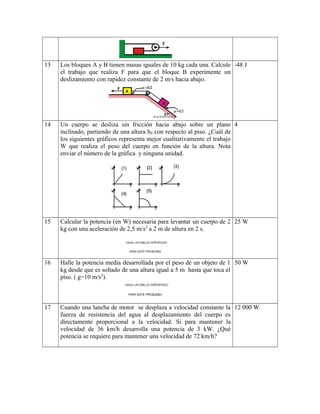 13 Los bloques A y B tienen masas iguales de 10 kg cada una. Calcule
el trabajo que realiza F para que el bloque B experimente un
deslizamiento con rapidez constante de 2 m/s hacia abajo.
-48 J
14 Un cuerpo se desliza sin fricción hacia abajo sobre un plano
inclinado, partiendo de una altura h0 con respecto al piso. ¿Cuál de
los siguientes gráficos representa mejor cualitativamente el trabajo
W que realiza el peso del cuerpo en función de la altura. Nota
enviar el número de la gráfica y ninguna unidad.
4
15 Calcular la potencia (en W) necesaria para levantar un cuerpo de 2
kg con una aceleración de 2,5 m/s2
a 2 m de altura en 2 s.
25 W
16 Halle la potencia media desarrollada por el peso de un objeto de 1
kg desde que es soltado de una altura igual a 5 m hasta que toca el
piso. ( g=10 m/s2
).
50 W
17 Cuando una lancha de motor se desplaza a velocidad constante la
fuerza de resistencia del agua al desplazamiento del cuerpo es
directamente proporcional a la velocidad. Si para mantener la
velocidad de 36 km/h desarrolla una potencia de 3 kW. ¿Qué
potencia se requiere para mantener una velocidad de 72 km/h?
12 000 W
 
