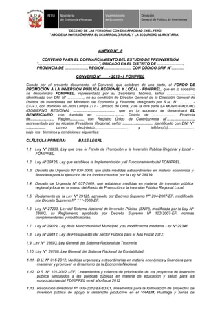 PERÚ Ministerio
de Economía yFinanzas
Viceministerio
de Economía
Dirección
General de Política de Inversiones
“DECENIO DE LAS PERSONAS CON DISCAPACIDAD EN EL PERÚ”
"AÑO DE LA INVERSIÓN PARA EL DESARROLLO RURAL Y LA SEGURIDAD ALIMENTARIA"
ANEXO Nº 8
CONVENIO PARA EL COFINANCIAMIENTO DEL ESTUDIO DE PREINVERSIÓN
“………………………………………….”, UBICADO EN EL DISTRITO DE …………………,
PROVINCIA DE ………………, REGIÓN …………………. CON CÓDIGO SNIP N°……….
CONVENIO Nº - 2013 - I FONIPREL
Conste por el presente documento, el Convenio que celebran de una parte, el FONDO DE
PROMOCIÓN A LA INVERSIÓN PÚBLICA REGIONAL Y LOCAL - FONIPREL, que en lo sucesivo
se denominará FONIPREL, representado por su Secretario Técnico, señor ………………….,
identificado con DNI N° …………., en su condición de Director General de la Dirección General de
Política de Inversiones del Ministerio de Economía y Finanzas, designado por R.M. N° ………..-
EF/43, con domicilio en Jirón Lampa 277 - Cercado de Lima, y de la otra parte LA MUNICIPALIDAD
/GOBIERNO REGIONAL ……………………………., que en lo sucesivo se denominará EL
BENEFICIARIO, con domicilio en ………………….. Distrito de ……………… Provincia
de………………., Región……….., con Registro Único de Contribuyente N°………………….,
representado por su Alcalde /Presidente Regional, señor ……………………, identificado con DNI Nº
……………, correo electrónico……………………… y teléfono(s)…………………
bajo los términos y condiciones siguientes:
CLÁUSULA PRIMERA: BASE LEGAL
1.1 Ley Nº 28939, Ley que crea el Fondo de Promoción a la Inversión Pública Regional y Local -
FONIPREL.
1.2 Ley Nº 29125, Ley que establece la Implementación y el Funcionamiento del FONIPREL.
1.3 Decreto de Urgencia Nº 030-2008, que dicta medidas extraordinarias en materia económica y
financiera para la ejecución de los fondos creados por la Ley Nº 28939.
1.4 Decreto de Urgencia Nº 037-2009, que establece medidas en materia de inversión pública
regional y local en el marco del Fondo de Promoción a la Inversión Pública Regional Local.
1.5 Reglamento de la Ley Nº 29125, aprobado por Decreto Supremo Nº 204-2007-EF, modificado
por Decreto Supremo Nº 111-2008-EF.
1.6 Ley Nº 27293, Ley del Sistema Nacional de Inversión Pública (SNIP), modificada por la Ley Nº
28802, su Reglamento aprobado por Decreto Supremo Nº 102-2007-EF, normas
complementarias y modificatorias.
1.7 Ley Nº 29029, Ley de la Mancomunidad Municipal, y su modificatoria mediante Ley Nº 29341.
1.8 Ley Nº 29812, Ley de Presupuesto del Sector Público para el Año Fiscal 2012.
1.9 Ley Nº 28693, Ley General del Sistema Nacional de Tesorería.
1.10 Ley Nº 28708, Ley General del Sistema Nacional de Contabilidad.
1.11. D.U. Nº 016-2012, Medidas urgentes y extraordinarias en materia económica y financiera para
mantener y promover el dinamismo de la Economía Nacional.
1.12. D.S. Nº 101-2012 –EF, Lineamientos y criterios de priorización de los proyectos de inversión
pública, vinculados a las políticas públicas en materia de educación y salud, para las
convocatorias del FONIPREL en el año fiscal 2012
1.13. Resolución Directoral Nº 009-2012-EF/63.01, lineamietos para la formulación de proyectos de
inversión pública de apoyo al desarrollo productivo en el VRAEM, Huallaga y zonas de
 