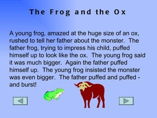 The Frog and the Ox A young frog, amazed at the huge size of an ox, rushed to tell her father about the monster.  The father frog, trying to impress his child, puffed himself up to look like the ox.  The young frog said it was much bigger.  Again the father puffed himself up.  The young frog insisted the monster was even bigger.  The father puffed and puffed - and burst! 