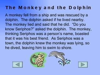 The Monkey and the Dolphin A monkey fell from a ship and was rescued by a dolphin.  The dolphin asked if he lived nearby.  The monkey lied and said that he did.  “Do you know Seriphos?” asked the dolphin.  The monkey, thinking Seriphos was a person’s name, boasted that it was his best friend.  As Seriphos was a town, the dolphin knew the monkey was lying, so he dived, leaving him to swim to shore. 