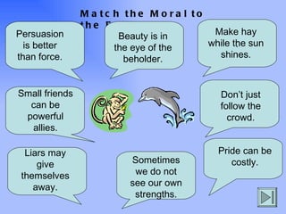 Match the Moral to the Fable . Persuasion is better than force. Make hay while the sun shines. Small friends can be powerful allies. Beauty is in the eye of the beholder. Don’t just follow the crowd. Liars may give themselves away. Pride can be costly. Sometimes we do not see our own strengths. 