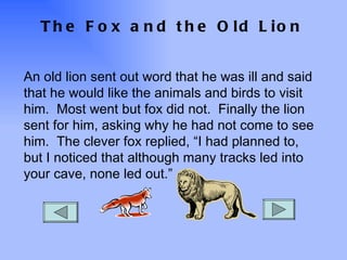 The Fox and the Old Lion An old lion sent out word that he was ill and said that he would like the animals and birds to visit him.  Most went but fox did not.  Finally the lion sent for him, asking why he had not come to see him.  The clever fox replied, “I had planned to, but I noticed that although many tracks led into your cave, none led out.” 