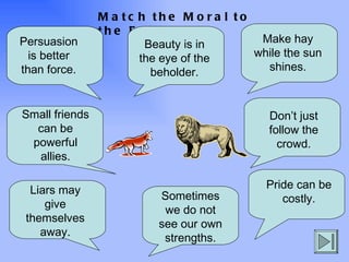 Match the Moral to the Fable . Persuasion is better than force. Make hay while the sun shines. Small friends can be powerful allies. Beauty is in the eye of the beholder. Don’t just follow the crowd. Liars may give themselves away. Pride can be costly. Sometimes we do not see our own strengths. 