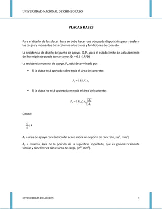 UNIVERSIDAD NACIONAL DE CHIMBORAZO




                                     PLACAS BASES


Para el diseño de las placas base se debe hacer una adecuada disposición para transferir
las cargas y momentos de la columna a las bases y fundiciones de concreto.

La resistencia de diseño del punto de apoyo, ΦcPp, para el estado limite de aplastamiento
del hormigón se puede tomar como: Φc = 0.6 (LRFD)

La resistencia nominal de apoyo, Pp, está determinada por:

   •     Si la placa está apoyada sobre toda el área de concreto:




   •     Si la placa no está soportada en toda el área del concreto:




Donde:




A1 = área de apoyo concéntrico del acero sobre un soporte de concreto, [in2, mm2].

A2 = máxima área de la porción de la superficie soportada, que es geométricamente
similar y concéntrica con el área de carga, [in2, mm2].




ESTRUCTURAS DE ACEROS                                                                   1
 
