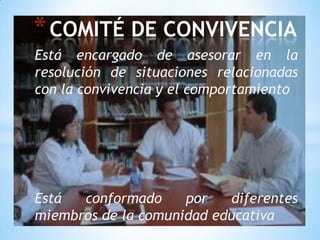 * COMITÉ DE CONVIVENCIA
Está encargado de asesorar en la
resolución de situaciones relacionadas
con la convivencia y el comportamiento




Está  conformado     por   diferentes
miembros de la comunidad educativa
 