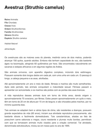 Avestruz (Struthio camelus)
Reino Animalia
Filo Chordata
Classe Aves
Ordem Struthioniformes
Família Struthionidae
Gênero Struthio
Espécie Struthio camelus
Habitat Natural
alimentação
Os avestruzes são as maiores aves do planeta, medindo cerca de dois metros, podendo
alcançar 150 quilos, quando adultos. Embora não tenham capacidade de voo, são bastante
ágeis na locomoção, atingindo 60 quilômetros por hora. São encontrados naturalmente em
savanas e estepes africanos e em algumas regiões da Arábia.
São animais onívoros, com aparelho digestivo complexo, incluindo dois estômagos.
Possuem somente dois longos dedos em cada pé, com uma unha em cada um. O pescoço é
longo, a cabeça pequena e as asas, atrofiadas.
Até aproximadamente um ano e meio de idade, fêmeas e machos são muito semelhantes.
Após este período, tais animais conquistam a maturidade sexual. Fêmeas passam a
apresentar cor acinzentada; e os machos são pretos com as pontas das asas brancas.
A vida reprodutiva desses animais dura em torno de trinta anos; dando origem a
aproximadamente 70 ovos/ano, por fêmea. Estes pesam aproximadamente um quilo e meio,
têm em torno de 20 cm de altura por 15 cm de largura; e são chocados pelos machos, por no
mínimo quarenta dias.
Tais animais se adaptam bem a vários tipos de clima, são resistentes a doenças, possuem
grande expectativa de vida (60 anos), iniciam sua atividade reprodutiva precocemente, são
bastante dóceis e facilmente domesticáveis. Tais características, aliadas ao fato de
possuírem carne saborosa e magra, couro resistente e plumas muito bonitas; permitiram
com que se tornassem animais muito visados para a criação comercial. Tal atividade,
denominada estrutiocultura, iniciou-se em nosso país no ano de 1995.
 