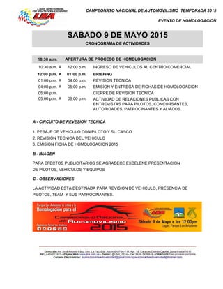 CAMPEONATO NACIONAL DE AUTOMOVILISMO TEMPORADA 2015
EVENTO DE HOMOLOGACION
10:30 a.m.
10:30 a.m. A 12:00 p.m. INGRESO DE VEHICULOS AL CENTRO COMERCIAL
12:00 p.m. A 01:00 p.m. BRIEFING
01:00 p.m. A 04:00 p.m. REVISION TECNICA
04:00 p.m. A 05:00 p.m. EMISION Y ENTREGA DE FICHAS DE HOMOLOGACION
05:00 p.m. CIERRE DE REVISION TECNICA
05:00 p.m. A 08:00 p.m.
A - CIRCUITO DE REVESION TECNICA
1. PESAJE DE VEHICULO CON PILOTO Y SU CASCO
2. REVISION TECNICA DEL VEHICULO
3. EMISION FICHA DE HOMOLOGACION 2015
B - IMAGEN
PARA EFECTOS PUBLICITARIOS SE AGRADECE EXCELENE PRESENTACION
DE PILOTOS, VEHICULOS Y EQUIPOS
C - OBSERVACIONES
LA ACTIVIDAD ESTA DESTINADA PARA REVISION DE VEHICULO, PRESENCIA DE
PILOTOS, TEAM Y SUS PATROCINANTES.
SABADO 9 DE MAYO 2015
CRONOGRAMA DE ACTIVIDADES
APERTURA DE PROCESO DE HOMOLOGACION
ACTIVIDAD DE RELACIONES PUBLICAS CON
ENTREVISTAS PARA PILOTOS, CONCURSANTES,
AUTORIDADES, PATROCINANTES Y ALIADOS.
 
