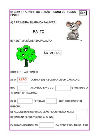 B) COM O AUXÍLIO DO BOTÃO PLANO DE FUNDO
PINTE:
A) A PRIMEIRA SÍLABA DA PALAVRA:
B) A ÚLTIMA SÍLABA DA PALAVRA
COMPLETE A S FRASES:
A) O DORMIA SOB A SOMBRA DE UM CARVALHO.
B) O ACORDOU E VIU UM E PRENDEU-O
DEBAIXO DE SUA PATA.
C) O PEDIU AO QUE O DEIXASSE IR
EMBORA.
D) ALGUNS DIAS DEPOIS, O LEÃO FICOU PRESO NUMA
DEIXADA NA FLORESTA POR ALGUNS
E) O RATINHO ROEU AS DA REDE E SOLTOU O LEÃO.
RA TO
ÁR VO RE
LEÃO
 