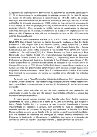 02 aparelhos de telefone público, demolição de 19.325,00 m² de pavimento, demolição de
371,60 m² de pavimento de paralelepípedo, demolição e reconstrução de 1.448,67 metros
de muros de alvenaria, demolição e reconstrução de 1.645,50 metros de cercas,
demolição e reconstrução de 270,41 metros de alambrados, demolição de 4.587,20 m² de
edificações de alvenaria, execução de 124,30 metros de muro de arrimo, execução de
539,30 metros de muro de proteção(h<1,45m), execução de 66,20 metros de muro de
proteção(1,45m<h<1,95m), remoção de 518,00 metros de canalizações de diversos
diâmetros, remoção de 13 árvores, desmatamento de 6.535,61 m², implantação de 485
bocas de lobo, 578 poços de visita, além da implantação de cerca de 19.416,55 metros de
galerias de águas pluviais.
Existe na Área Diretamente Afetada (ADA) o CEI - Centro de Educação Infantil
NAVE-MÃE Dom Edward Robinson de Barros Cavalcanti, localizado à Rua Dr. Dante
Erbolato nº 1.631, esquina com a Rua Romeu Marineli, Cidade Satélite Íris I, a EMEI
Satélite Íris localizada à rua Dr. Dante Erbolato nº 436, Cidade Satélite Íris I, Escola
Estadual(E.E.) São Judas Tadeu localizada à Rua Nivaldo Alves Bonilha sn, Cidade
Satélite Íris I, Escola Estadual(E.E.) Prof.ª Rosina Frazatto dos Santos localizada à Rua
Reverendo José Coelho Ferraz sn, Fumec(Fundação Municipal para Educação
Comunitária “Prefeito Antonio da Costa Santos”) - Ceprocamp(Centro de Educação
Profissional de Campinas) José Alves localizada à Rua Professor Mario Scolari nº 91,
Cidade Satélite Íris I e o Centro de Saúde Satélite Íris localizado à Rua Pastor Samuel de
Campos Chiminazzo, nº 6811, Cidade Satélite Íris I devendo os problemas relacionados a
ruídos e poeiras, nas proximidades, serem tratados com atenção especial, cujas ações
mitigadoras constam no Anexo I deste EAA. A constatação de incômodos à população
local incorrerá na necessidade de tomada de medidas como alteração nos métodos
construtivos.
De acordo com o Plano Municipal de Habitação de Campinas (2011) alguns trechos
do bairro Cidade Satélite Íris I são objetos de regularização fundiária e estão classificados
como consolidáveis com necessidade de intervenção de urbanização simples em terreno
adequado.
As obras serão realizadas em vias de bairro residencial, com predomínio de
urbanização precária. As vias, por não estarem pavimentadas, dificultam o acesso dos
moradores em épocas chuvosas.
O bairro possui acesso principal pela Avenida John Boyd Dunlop conforme
apresentado na Figura 3. Destaca-se o trecho da Av. John Boyd Dunlop, que margeia o
bairro Cidade Satélite Íris I, a presença de uso comercial diversificado e intensa
movimentação de pedestres e veículos, com aumento do risco de atropelamento,
devendo melhorar as condições de segurança dos pedestres. A Avenida John Boyd
Dunlop destaca-se como via de ligação entre os bairros e o centro comercial da cidade.
Esta via necessita de melhorias nas condições de tráfego, estando contemplada no
Programa de Aceleração do Crescimento – Mobilidade que prevê a implantação de
corredor de ônibus do tipo BRT (Bus Rapid Transit). O desenvolvimento de obras nas
EAA – ESTUDO AMBIENTAL APLICADO
10 / 34
 