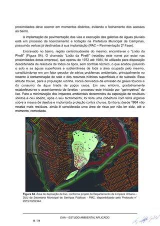 proximidades deve ocorrer em momentos distintos, evitando o fechamento dos acessos
ao bairro.
A implantação de pavimentação das vias e execução das galerias de águas pluviais
está em processo de licenciamento e licitação na Prefeitura Municipal de Campinas,
possuindo verbas já destinadas à sua implantação (PAC – Pavimentação 2º Fase).
Encravado no bairro, região centro/sudoeste do mesmo, encontra-se o “Lixão da
Pirelli” (Figura 04). O chamado “Lixão da Pirelli” (recebeu este nome por estar nas
proximidades desta empresa), que operou de 1972 até 1984, foi utilizado para disposição
desordenada de resíduos de todos os tipos, sem controle técnico, o que acabou poluindo
o solo e as águas superficiais e subterrâneas de toda a área ocupada pelo mesmo,
constituindo-se em um fator gerador de sérios problemas ambientais, principalmente no
tocante à contaminação do solo e dos recursos hídricos superficiais e de subsolo. Essa
atitude trouxe, para a população vizinha, riscos derivados da emissão de gases tóxicos e
do consumo de água tirada de poços rasos. Em seu entorno, gradativamente
estabeleceu-se o assentamento de favelas - processo este iniciado por “garimpeiros” do
lixo. Para a minimização dos impactos ambientais decorrentes da exposição de resíduos
sólidos a céu aberto, após o seu fechamento, foi feita uma cobertura com terra argilosa
sobre a massa de dejetos e implantada proteção contra chuvas. Embora, desde 1984 não
receba mais resíduos, ainda é considerada uma área de risco por não ter sido, até o
momento, remediada.
Figura 04. Área de deposição de lixo, conforme projeto do Departamento de Limpeza Urbana –
DLU da Secretaria Municipal de Serviços Públicos - PMC, disponibilizado pelo Protocolo n°
2015/10/52344.
EAA – ESTUDO AMBIENTAL APLICADO
11 / 34
 