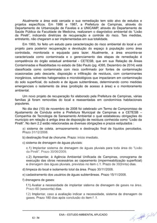 Atualmente a área está cercada e sua remediação tem sido alvo de estudos e
projetos específicos. Em 1986 e 1987, a Prefeitura de Campinas, através do
Departamento de Urbanização de Favelas e a UNICAMP, através do Departamento de
Saúde Pública da Faculdade de Medicina, realizaram o diagnóstico ambiental do “Lixão
da Pirelli”, indicando diretrizes de recuperação e controle do risco. Tais medidas,
entretanto, não chegaram a ser implementadas em sua totalidade.
Em 1993, foi feito um estudo para caracterização do risco ambiental do local e um
projeto para posterior recuperação e devolução do espaço à população como área
controlada, monitorada e equipada para lazer. Atualmente, a área encontra-se
caracterizada como contaminada e o gerenciamento das etapas de remediação é
competência do órgão estadual ambiental - CETESB, que em sua Relação de Áreas
Contaminadas e Reabilitadas no estado de São Paulo (pg. 4395, Dezembro de 2014) está
classificada como contaminada com risco confirmado por fontes de contaminação
ocasionadas pelo descarte, disposição e infiltração de resíduos, com contaminantes
inorgânicos, solventes halogenados e microbiológicos que impactaram em contaminação
do solo superficial, do subsolo e de águas subterrâneas, determinando como medidas
emergenciais o isolamento da área (proibição de acesso à área) e o monitoramento
ambiental.
Um novo projeto de recuperação foi elaborado pela Prefeitura de Campinas, várias
famílias já foram removidas do local e reassentadas em condomínios habitacionais
populares.
No dia dez (10) de novembro de 2008 foi celebrado um Termo de Compromisso de
Ajustamento de Conduta entre a Prefeitura Municipal de Campinas e a CETESB –
Companhia de Tecnologia de Saneamento Ambiental o qual estabeleceu obrigações do
município em relação à antiga área de disposição de resíduos conhecida como “Lixão da
Pirelli”. No item 2.2 estão relacionadas as diversas obrigações e prazos estipulados :
a) sistema de coleta, armazenamento e destinação final de líquidos percolados.
Prazo 31/12/2008.
b) destinação final de chorume. Prazo: início imediato.
c) sistema de drenagem de águas pluviais:
c.1) Implantar sistema de drenagem de águas pluviais para toda área do "Lixão
da Pirelli”. Prazo 30/06/2009.
c.2) Apresentar, à Agência Ambiental Unificada de Campinas, cronograma de
execução das obras necessárias ao capeamento (impermeabilização superficial)
e drenagem das águas pluviais, previstas no item c.1. Prazo de 30(trinta) dias.
d) limpeza do local e isolamento total da área. Prazo 30/11/2008.
e) cadastramento dos usuários de águas subterrâneas. Prazo 15/11/2008.
f) drenagens de gases:
f.1) Avaliar a necessidade de implantar sistema de drenagem de gases na área.
Prazo 60 (sessenta) dias.
f.2) Implantar, caso a avaliação indicar a necessidade, sistema de drenagem de
gases. Prazo 180 dias após conclusão do item f .1.
EAA – ESTUDO AMBIENTAL APLICADO
12 / 34
 