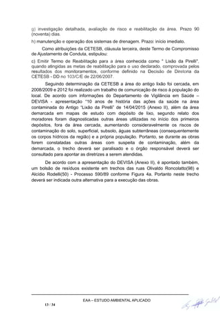 g) investigação detalhada, avaliação de risco e reabilitação da área. Prazo 90
(noventa) dias.
h) manutenção e operação dos sistemas de drenagem. Prazo: início imediato.
Como atribuições da CETESB, cláusula terceira, deste Termo de Compromisso
de Ajustamento de Conduta, estipulou:
c) Emitir Termo de Reabilitação para a área conhecida como " Lixão da Pirelli",
quando atingidas as metas de reabilitação para o uso declarado, comprovada pelos
resultados dos monitoramentos, conforme definido na Decisão de Diretoria da
CETESB - DD no 103/C/E de 22/06/2007.
Seguindo determinação da CETESB a área do antigo lixão foi cercada, em
2008/2009 e 2012 foi realizado um trabalho de comunicação de risco à população do
local. De acordo com informações do Departamento de Vigilância em Saúde –
DEVISA - apresentação “10 anos de história das ações da saúde na área
contaminada do Antigo “Lixão da Pirelli” de 14/04/2015 (Anexo II), além da área
demarcada em mapas de estudo com depósito de lixo, segundo relato dos
moradores foram diagnosticadas outras áreas utilizadas no início dos primeiros
depósitos, fora da área cercada, aumentando consideravelmente os riscos de
contaminação do solo, superficial, subsolo, águas subterrâneas (consequentemente
os corpos hídricos da região) e a própria população. Portanto, se durante as obras
forem constatadas outras áreas com suspeita de contaminação, além da
demarcada, o trecho deverá ser paralisado e o órgão responsável deverá ser
consultado para apontar as diretrizes a serem atendidas.
De acordo com a apresentação do DEVISA (Anexo II), é apontado também,
um bolsão de resíduos existente em trechos das ruas Olivaldo Roncolatto(98) e
Alcídio Rodelli(50) - Processo 590/89 conforme Figura 4a. Portanto neste trecho
deverá ser indicada outra alternativa para a execução das obras.
EAA – ESTUDO AMBIENTAL APLICADO
13 / 34
 