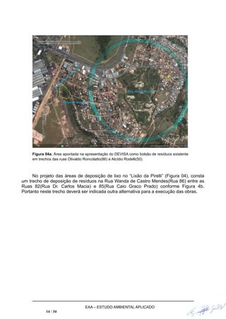 Figura 04a. Área apontada na apresentação do DEVISA como bolsão de resíduos existente
em trechos das ruas Olivaldo Roncolatto(86) e Alcídio Rodelli(50).
No projeto das áreas de deposição de lixo no “Lixão da Pirelli” (Figura 04), consta
um trecho de deposição de resíduos na Rua Wanda de Castro Mendes(Rua 86) entre as
Ruas 82(Rua Dr. Carlos Macia) e 85(Rua Caio Graco Prado) conforme Figura 4b.
Portanto neste trecho deverá ser indicada outra alternativa para a execução das obras.
EAA – ESTUDO AMBIENTAL APLICADO
14 / 34
 