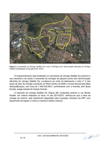 Figura 5. Localização do Córrego Satélite Íris e dos 3 Córregos sem denominação afluentes do Córrego
Satélite Íris(adaptado do Google Earth, 2015).
O empreendimento está localizado na microbacia do córrego Satélite Íris próximo a
sua nascente e de outras 3 nascentes de córregos de pequeno porte sem denominação
afluentes do córrego Satélite Íris. Localiza-se ao norte do loteamento a área nº 2 das
áreas de Zeis de Indução constante no Plano Diretor de 2006 o imóvel denominado Bela
Aliança(Bosque), com área de 1.446.334,00m², confrontando com a Avenida John Boyd
Dunlop, antiga estrada de Campo Grande.
A nascente do córrego Satélite Íris (Figura 06), localizada próxima à rua Alcídio
Rodelli, em vistoria realizada no local, no dia 25/11/2015, verificou-se que a área de
recarga da mesma, está atualmente degradada pela ocupação antrópica da APP, com
lançamento de esgoto in natura e resíduos sólidos urbanos.
EAA – ESTUDO AMBIENTAL APLICADO
16 / 34
 