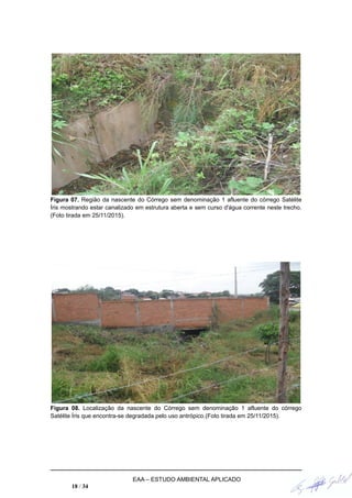 Figura 07. Região da nascente do Córrego sem denominação 1 afluente do córrego Satélite
Íris mostrando estar canalizado em estrutura aberta e sem curso d'água corrente neste trecho.
(Foto tirada em 25/11/2015).
Figura 08. Localização da nascente do Córrego sem denominação 1 afluente do córrego
Satélite Íris que encontra-se degradada pelo uso antrópico.(Foto tirada em 25/11/2015).
EAA – ESTUDO AMBIENTAL APLICADO
18 / 34
 