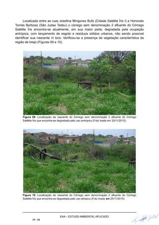 Localizado entre as ruas Josefina Mingonez Bufo (Cidade Satélite Íris I) e Honorato
Tomás Barbosa (São Judas Tadeu) o córrego sem denominação 2 afluente do Córrego
Satélite Íris encontra-se atualmente, em sua maior parte, degradada pela ocupação
antrópica, com lançamento de esgoto e resíduos sólidos urbanos, não sendo possível
identificar sua nascente in loco. Verificou-se a presença de vegetação característica da
região de brejo (Figuras 09 e 10).
Figura 09. Localização da nascente do Córrego sem denominação 2 afluente do Córrego
Satélite Íris que encontra-se degradada pelo uso antrópico.(Foto tirada em 25/11/2015).
Figura 10. Localização da nascente do Córrego sem denominação 2 afluente do Córrego
Satélite Íris que encontra-se degradada pelo uso atrópico.(Foto tirada em 25/11/2015).
EAA – ESTUDO AMBIENTAL APLICADO
19 / 34
 
