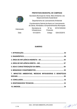 PREFEITURA MUNICIPAL DE CAMPINAS
Secretaria Municipal do Verde, Meio Ambiente e do
Desenvolvimento Sustentável
Departamento de Licenciamento Ambiental
Coordenadoria Setorial de Apoio ao Licenciamento
de Obras, Atividades e Empreendimentos Municipais
Interessado
Secretaria de
Infraestrutura
N° do
Protocolo
2015/10/52344
Data 15/12/2015 Código EAA 03/2015
SUMÁRIO
1. INTRODUÇÃO.............................................................................................. 03
2. DIAGNÓSTICO............................................................................................. 04
3. ÁREA DE INFLUÊNCIA INDIRETA – AII..................................................... 04
4. ÁREA DE INFLUÊNCIA DIRETA – AID....................................................... 07
5. ADA E CARACTERIZAÇÃO DA OBRA...................................................... 09
6. MÁQUINAS E EQUIPAMENTOS................................................................. 28
7. IMPACTOS AMBIENTAIS, MEDIDAS MITIGADORAS E BENEFÍCIOS
SOCIAIS........................................................................................................... 28
8. CONCLUSÃO............................................................................................... 32
9. RESPONSÁVEIS TÉCNICOS...................................................................... 33
10. ANEXOS..................................................................................................... 34
EAA – ESTUDO AMBIENTAL APLICADO
2 / 34
 