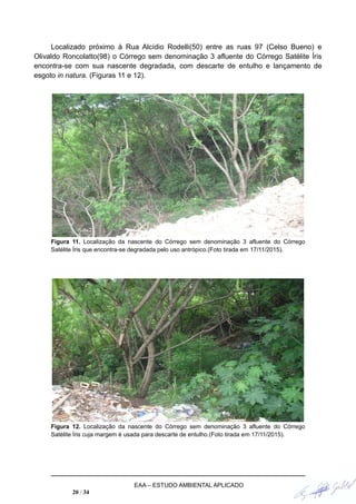Localizado próximo à Rua Alcídio Rodelli(50) entre as ruas 97 (Celso Bueno) e
Olivaldo Roncolatto(98) o Córrego sem denominação 3 afluente do Córrego Satélite Íris
encontra-se com sua nascente degradada, com descarte de entulho e lançamento de
esgoto in natura. (Figuras 11 e 12).
Figura 11. Localização da nascente do Córrego sem denominação 3 afluente do Córrego
Satélite Íris que encontra-se degradada pelo uso antrópico.(Foto tirada em 17/11/2015).
Figura 12. Localização da nascente do Córrego sem denominação 3 afluente do Córrego
Satélite Íris cuja margem é usada para descarte de entulho.(Foto tirada em 17/11/2015).
EAA – ESTUDO AMBIENTAL APLICADO
20 / 34
 