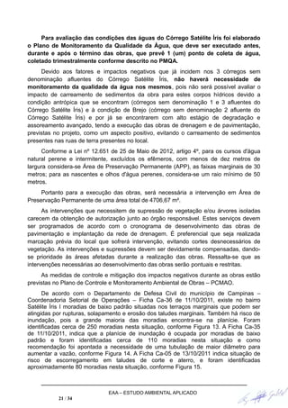 Para avaliação das condições das águas do Córrego Satélite Íris foi elaborado
o Plano de Monitoramento da Qualidade da Água, que deve ser executado antes,
durante e após o término das obras, que prevê 1 (um) ponto de coleta de água,
coletado trimestralmente conforme descrito no PMQA.
Devido aos fatores e impactos negativos que já incidem nos 3 córregos sem
denominação afluentes do Córrego Satélite Íris, não haverá necessidade de
monitoramento da qualidade da água nos mesmos, pois não será possível avaliar o
impacto de carreamento de sedimentos da obra para estes corpos hídricos devido a
condição antrópica que se encontram (córregos sem denominação 1 e 3 afluentes do
Córrego Satélite Íris) e à condição de Brejo (córrego sem denominação 2 afluente do
Córrego Satélite Íris) e por já se encontrarem com alto estágio de degradação e
assoreamento avançado, tendo a execução das obras de drenagem e de pavimentação,
previstas no projeto, como um aspecto positivo, evitando o carreamento de sedimentos
presentes nas ruas de terra presentes no local.
Conforme a Lei nº 12.651 de 25 de Maio de 2012, artigo 4º, para os cursos d'água
natural perene e intermitente, excluídos os efêmeros, com menos de dez metros de
largura considera-se Área de Preservação Permanente (APP), as faixas marginais de 30
metros; para as nascentes e olhos d'água perenes, considera-se um raio mínimo de 50
metros.
Portanto para a execução das obras, será necessária a intervenção em Área de
Preservação Permanente de uma área total de 4706,67 m².
As intervenções que necessitem de supressão de vegetação e/ou árvores isoladas
carecem da obtenção de autorização junto ao órgão responsável. Estes serviços devem
ser programados de acordo com o cronograma de desenvolvimento das obras de
pavimentação e implantação da rede de drenagem. É preferencial que seja realizada
marcação prévia do local que sofrerá intervenção, evitando cortes desnecessários de
vegetação. As intervenções e supressões devem ser devidamente compensadas, dando-
se prioridade às áreas afetadas durante a realização das obras. Ressalta-se que as
intervenções necessárias ao desenvolvimento das obras serão pontuais e restritas.
As medidas de controle e mitigação dos impactos negativos durante as obras estão
previstas no Plano de Controle e Monitoramento Ambiental de Obras – PCMAO.
De acordo com o Departamento de Defesa Civil do município de Campinas –
Coordenadoria Setorial de Operações – Ficha Ca-36 de 11/10/2011, existe no bairro
Satélite Íris I moradias de baixo padrão situadas nos terraços marginais que podem ser
atingidas por rupturas, solapamento e erosão dos taludes marginais. Também há risco de
inundação, pois a grande maioria das moradias encontra-se na planície. Foram
identificadas cerca de 250 moradias nesta situação, conforme Figura 13. A Ficha Ca-35
de 11/10/2011, indica que a planície de inundação é ocupada por moradias de baixo
padrão e foram identificadas cerca de 110 moradias nesta situação e como
recomendação foi apontada a necessidade de uma tubulação de maior diâmetro para
aumentar a vazão, conforme Figura 14. A Ficha Ca-05 de 13/10/2011 indica situação de
risco de escorregamento em taludes de corte e aterro, e foram identificadas
aproximadamente 80 moradias nesta situação, conforme Figura 15.
EAA – ESTUDO AMBIENTAL APLICADO
21 / 34
 