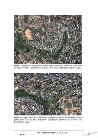 Figura 13. Região com ocupações de áreas marginais ao Córrego Satélite Íris. Fonte: Ficha
CA-36 de 11/10/2011 - Departamento de Defesa Civil–Coordenadoria Setorial de Operações.
Figura 14. Região indica que a planície de inundação é ocupada por moradias de baixo
padrão. Fonte: Ficha CA-35 de 11/10/2011 - Departamento de Defesa Civil–Coordenadoria
Setorial de Operações.
EAA – ESTUDO AMBIENTAL APLICADO
22 / 34
 