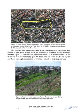 Figura 15. Região com ocupações em área que indica situação de risco de escorregamento
em taludes de corte e aterro. Fonte: Ficha CA-05 de 13/10/2011 - Departamento de Defesa
Civil–Coordenadoria Setorial de Operações.
Esta situação de risco localiza-se na rua Romeu Marineli entre as ruas Nivaldo Alves
Bonilha e José Simão Chedid onde há existência de processo erosivo acentuado,
conforme Figura 16, e um desnível considerável entre a Rua Romeu Marineli e a Rua
Reverendo José Coelho Ferraz (Figura 17). Local este que deverá ter atenção especial
em relação à execução das obras de pavimentação prevista no projeto apresentado.
Figura 16. Região de erosão lateral à rua Romeu Marineli entre as ruas Nivaldo
Alves Bonilha e José Simão Chedid.(Foto tirada em 09/11/2015).
EAA – ESTUDO AMBIENTAL APLICADO
23 / 34
 