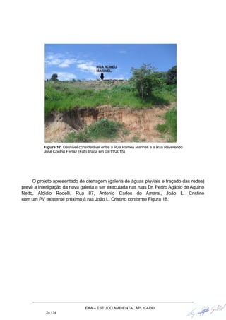 Figura 17. Desnível considerável entre a Rua Romeu Marineli e a Rua Reverendo
José Coelho Ferraz (Foto tirada em 09/11/2015).
O projeto apresentado de drenagem (galeria de águas pluviais e traçado das redes)
prevê a interligação da nova galeria a ser executada nas ruas Dr. Pedro Agápio de Aquino
Netto, Alcídio Rodelli, Rua 87, Antonio Carlos do Amaral, João L. Cristino
com um PV existente próximo à rua João L. Cristino conforme Figura 18.
EAA – ESTUDO AMBIENTAL APLICADO
24 / 34
 