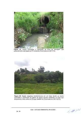 Figura 19. Trecho incompleto e danificado da linha de drenagem que
possivelmente está ligado ao PV existente (Foto tirada em 26/11/15).
Figura 20. Região alagadiça transformou-se em um brejo devido ao trecho
incompleto e danificado da galeria de águas pluviais existentes no local cujo
lançamento é feito antes do Córrego Satélite Íris (Foto tirada em 26/11/2015).
EAA – ESTUDO AMBIENTAL APLICADO
26 / 34
 
