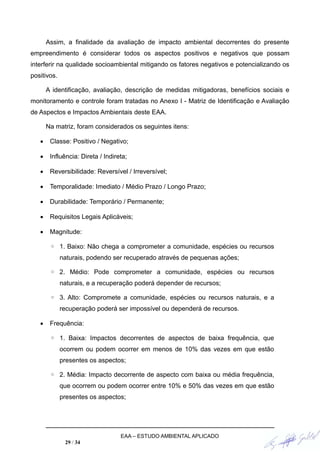 Assim, a finalidade da avaliação de impacto ambiental decorrentes do presente
empreendimento é considerar todos os aspectos positivos e negativos que possam
interferir na qualidade socioambiental mitigando os fatores negativos e potencializando os
positivos.
A identificação, avaliação, descrição de medidas mitigadoras, benefícios sociais e
monitoramento e controle foram tratadas no Anexo I - Matriz de Identificação e Avaliação
de Aspectos e Impactos Ambientais deste EAA.
Na matriz, foram considerados os seguintes itens:
 Classe: Positivo / Negativo;
 Influência: Direta / Indireta;
 Reversibilidade: Reversível / Irreversível;
 Temporalidade: Imediato / Médio Prazo / Longo Prazo;
 Durabilidade: Temporário / Permanente;
 Requisitos Legais Aplicáveis;
 Magnitude:
◦ 1. Baixo: Não chega a comprometer a comunidade, espécies ou recursos
naturais, podendo ser recuperado através de pequenas ações;
◦ 2. Médio: Pode comprometer a comunidade, espécies ou recursos
naturais, e a recuperação poderá depender de recursos;
◦ 3. Alto: Compromete a comunidade, espécies ou recursos naturais, e a
recuperação poderá ser impossível ou dependerá de recursos.
 Frequência:
◦ 1. Baixa: Impactos decorrentes de aspectos de baixa frequência, que
ocorrem ou podem ocorrer em menos de 10% das vezes em que estão
presentes os aspectos;
◦ 2. Média: Impacto decorrente de aspecto com baixa ou média frequência,
que ocorrem ou podem ocorrer entre 10% e 50% das vezes em que estão
presentes os aspectos;
EAA – ESTUDO AMBIENTAL APLICADO
29 / 34
 