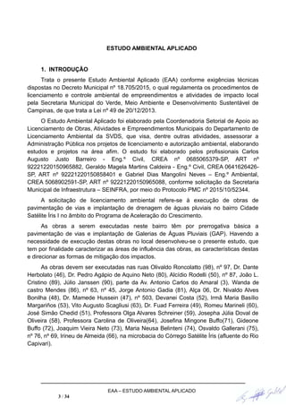 ESTUDO AMBIENTAL APLICADO
1. INTRODUÇÃO
Trata o presente Estudo Ambiental Aplicado (EAA) conforme exigências técnicas
dispostas no Decreto Municipal nº 18.705/2015, o qual regulamenta os procedimentos de
licenciamento e controle ambiental de empreendimentos e atividades de impacto local
pela Secretaria Municipal do Verde, Meio Ambiente e Desenvolvimento Sustentável de
Campinas, de que trata a Lei nº 49 de 20/12/2013.
O Estudo Ambiental Aplicado foi elaborado pela Coordenadoria Setorial de Apoio ao
Licenciamento de Obras, Atividades e Empreendimentos Municipais do Departamento de
Licenciamento Ambiental da SVDS, que visa, dentre outras atividades, assessorar a
Administração Pública nos projetos de licenciamento e autorização ambiental, elaborando
estudos e projetos na área afim. O estudo foi elaborado pelos profissionais Carlos
Augusto Justo Barreiro - Eng.º Civil, CREA nº 0685065379-SP, ART nº
92221220150965882, Geraldo Magela Martins Caldeira - Eng.º Civil, CREA 0641626426-
SP, ART nº 92221220150858401 e Gabriel Dias Mangolini Neves – Eng.º Ambiental,
CREA 5068902591-SP, ART nº 92221220150965088, conforme solicitação da Secretaria
Municipal de Infraestrutura – SEINFRA, por meio do Protocolo PMC nº 2015/10/52344.
A solicitação de licenciamento ambiental refere-se à execução de obras de
pavimentação de vias e implantação de drenagem de águas pluviais no bairro Cidade
Satélite Íris I no âmbito do Programa de Aceleração do Crescimento.
As obras a serem executadas neste bairro têm por prerrogativa básica a
pavimentação de vias e implantação de Galerias de Águas Pluviais (GAP). Havendo a
necessidade de execução destas obras no local desenvolveu-se o presente estudo, que
tem por finalidade caracterizar as áreas de influência das obras, as características destas
e direcionar as formas de mitigação dos impactos.
As obras devem ser executadas nas ruas Olivaldo Roncolatto (98), nº 97, Dr. Dante
Herbolato (46), Dr. Pedro Agápio de Aquino Neto (80), Alcídio Rodelli (50), nº 87, João L.
Cristino (89), Júlio Janssen (90), parte da Av. Antonio Carlos do Amaral (3), Wanda de
castro Mendes (86), nº 63, nº 45, Jorge Antonio Gadia (81), Alça 06, Dr. Nivaldo Alves
Bonilha (48), Dr. Mamede Hussein (47), nº 503, Devanei Costa (52), Irmã Maria Basílio
Margariños (53), Vito Augusto Scagliusi (63), Dr. Fuad Ferreira (49), Romeu Marineli (60),
José Simão Chedid (51), Professora Olga Alvares Schreiner (59), Josepha Júlia Doval de
Oliveira (58), Professora Carolina de Oliveira(64), Josefina Mingone Buffo(71), Gideone
Buffo (72), Joaquim Vieira Neto (73), Maria Neusa Belinteni (74), Osvaldo Gallerani (75),
nº 76, nº 69, Irineu de Almeida (66), na microbacia do Córrego Satélite Íris (afluente do Rio
Capivari).
EAA – ESTUDO AMBIENTAL APLICADO
3 / 34
 
