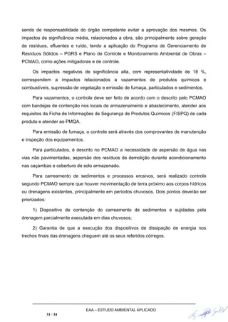 sendo de responsabilidade do órgão competente evitar a aprovação dos mesmos. Os
impactos de significância média, relacionados a obra, são principalmente sobre geração
de resíduos, efluentes e ruído, tendo a aplicação do Programa de Gerenciamento de
Resíduos Sólidos – PGRS e Plano de Controle e Monitoramento Ambiental de Obras –
PCMAO, como ações mitigadoras e de controle.
Os impactos negativos de significância alta, com representatividade de 18 %,
correspondem a impactos relacionados a vazamentos de produtos químicos e
combustíveis, supressão de vegetação e emissão de fumaça, particulados e sedimentos.
Para vazamentos, o controle deve ser feito de acordo com o descrito pelo PCMAO
com bandejas de contenção nos locais de armazenamento e abastecimento, atender aos
requisitos da Ficha de Informações de Segurança de Produtos Químicos (FISPQ) de cada
produto e atender ao PMQA.
Para emissão de fumaça, o controle será através dos comprovantes de manutenção
e inspeção dos equipamentos.
Para particulados, é descrito no PCMAO a necessidade de aspersão de água nas
vias não pavimentadas, aspersão dos resíduos de demolição durante acondicionamento
nas caçambas e cobertura de solo armazenado.
Para carreamento de sedimentos e processos erosivos, será realizado controle
segundo PCMAO sempre que houver movimentação de terra próximo aos corpos hídricos
ou drenagens existentes, principalmente em períodos chuvosos. Dois pontos deverão ser
priorizados:
1) Dispositivo de contenção do carreamento de sedimentos e sujidades pela
drenagem parcialmente executada em dias chuvosos;
2) Garantia de que a execução dos dispositivos de dissipação de energia nos
trechos finais das drenagens cheguem até os seus referidos córregos.
EAA – ESTUDO AMBIENTAL APLICADO
31 / 34
 