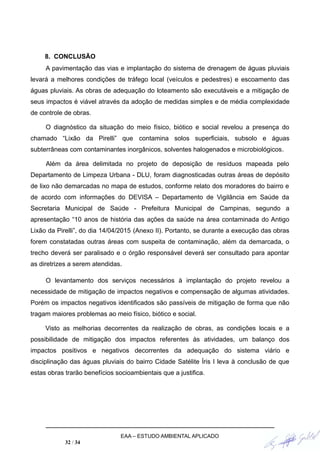 8. CONCLUSÃO
A pavimentação das vias e implantação do sistema de drenagem de águas pluviais
levará a melhores condições de tráfego local (veículos e pedestres) e escoamento das
águas pluviais. As obras de adequação do loteamento são executáveis e a mitigação de
seus impactos é viável através da adoção de medidas simples e de média complexidade
de controle de obras.
O diagnóstico da situação do meio físico, biótico e social revelou a presença do
chamado “Lixão da Pirelli” que contamina solos superficiais, subsolo e águas
subterrâneas com contaminantes inorgânicos, solventes halogenados e microbiológicos.
Além da área delimitada no projeto de deposição de resíduos mapeada pelo
Departamento de Limpeza Urbana - DLU, foram diagnosticadas outras áreas de depósito
de lixo não demarcadas no mapa de estudos, conforme relato dos moradores do bairro e
de acordo com informações do DEVISA – Departamento de Vigilância em Saúde da
Secretaria Municipal de Saúde - Prefeitura Municipal de Campinas, segundo a
apresentação “10 anos de história das ações da saúde na área contaminada do Antigo
Lixão da Pirelli”, do dia 14/04/2015 (Anexo II). Portanto, se durante a execução das obras
forem constatadas outras áreas com suspeita de contaminação, além da demarcada, o
trecho deverá ser paralisado e o órgão responsável deverá ser consultado para apontar
as diretrizes a serem atendidas.
O levantamento dos serviços necessários à implantação do projeto revelou a
necessidade de mitigação de impactos negativos e compensação de algumas atividades.
Porém os impactos negativos identificados são passíveis de mitigação de forma que não
tragam maiores problemas ao meio físico, biótico e social.
Visto as melhorias decorrentes da realização de obras, as condições locais e a
possibilidade de mitigação dos impactos referentes às atividades, um balanço dos
impactos positivos e negativos decorrentes da adequação do sistema viário e
disciplinação das águas pluviais do bairro Cidade Satélite Íris I leva à conclusão de que
estas obras trarão benefícios socioambientais que a justifica.
EAA – ESTUDO AMBIENTAL APLICADO
32 / 34
 