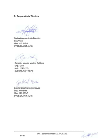 9. Responsáveis Técnicos
Carlos Augusto Justo Barreiro
Eng.º Civil
Matr. 130.112-8
SVDS/DLA/CT-ALPS
Geraldo Magela Martins Caldeira
Eng.º Civil
Matr. 129.912-3
SVDS/DLA/CT-ALPS
Gabriel Dias Mangolini Neves
Eng. Ambiental
Matr. 129.986-7
SVDS/DLA/CT-ALPS
EAA – ESTUDO AMBIENTAL APLICADO
33 / 34
 