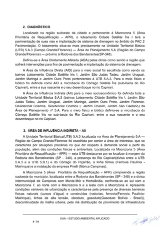 2. DIAGNÓSTICO
Localizado na região sudoeste da cidade e pertencente à Macrozona 5 (Área
Prioritária de Requalificação – APR), o loteamento Cidade Satélite Íris I terá a
pavimentação de suas vias e implantação de sistema de drenagem no âmbito do PAC 2
Pavimentação. O loteamento situa-se mais precisamente na Unidade Territorial Básica
(UTB) 5.A.3 (Campo Grande/Florence) — Área de Planejamento 5.A (Região do Campo
Grande/Florence) — próximo à Rodovia dos Bandeirantes(SP-348).
Definiu-se a Área Diretamente Afetada (ADA) pelas obras como sendo a região que
sofrerá intervenções para fins de pavimentação e implantação do sistema de drenagem.
A Área de Influência Direta (AID) para o meio social foi escolhida como sendo os
bairros Loteamento Cidade Satélite Íris I, Jardim São Judas Tadeu, Jardim Uruguai,
Jardim Maringá e Jardim Ouro Preto pertencentes à UTB 5.A.3. Para o meio físico e
biótico foi definida como AID a microbacia do Córrego Satélite Íris (sub-bacia do Rio
Capivari), entre a sua nascente e o seu desemboque no rio Capivari.
A Área de Influência Indireta (AII) para o meio socioeconômico foi definida toda a
Unidade Territorial Básica 5.A.3 (bairros Loteamento Cidade Satélite Íris I, Jardim São
Judas Tadeu, Jardim Uruguai, Jardim Maringá, Jardim Ouro Preto, Jardim Florence,
Residencial Cosmos, Residencial Cosmos I, Jardim Rossim, Jardim São Caetano) da
Área de Planejamento nº 5.A. Para o meio físico e biótico definiu-se a microbacia do
Córrego Satélite Íris na sub-bacia do Rio Capivari, entre a sua nascente e o seu
desemboque no rio Capivari.
3. ÁREA DE INFLUÊNCIA INDIRETA – AII
A Unidade Territorial Básica(UTB) 5.A.3 localizada na Área de Planejamento 5.A —
Região do Campo Grande/Florence foi escolhida por conter a área de interesse, que se
caracteriza por situações precárias no que diz respeito à demanda social e perfil da
população, além das condições físicas e ambientais. Localizada na Macrozona 5 (Área
Prioritária de Requalificação – APR) — esta UTB destaca-se por se localizar à margem da
Rodovia dos Bandeirantes (SP – 348), a presença do Rio Capivari(divisa entre a UTB
5.A.3 e a UTB 5.B.1) e do Córrego do Piçarrão, a linha férrea (Ferrovia Paulínia -
Mairinque) e a instalação da empresa Pirelli (fábrica Campinas).
A Macrozona 5 (Área Prioritária de Requalificação – APR) compreende a região
sudoeste do município, localizada entre a Rodovia dos Bandeirantes (SP - 348) e a divisa
intermunicipal de Campinas com Monte-Mór e Hortolândia, confronta-se ao sul com a
Macrozona 7, ao norte com a Macrozona 9 e a leste com a Macrozona 4. Apresenta
condições variáveis de urbanização e caracteriza-se pela presença de diversas barreiras
físicas naturais (cursos d’água) e construídas (rodovias, ferrovia(Ferrovia Paulínia-
Mairinque), linhas de alta tensão, oleoduto, gasoduto(Gasoduto Bolívia - Brasil)),
descontinuidade da malha urbana, pela má distribuição de provimento da infraestrutura
EAA – ESTUDO AMBIENTAL APLICADO
4 / 34
 