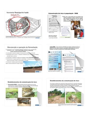 Área trabalhada
Comunicação de risco, conforme previsto na Resolução Conjunta SMA/SERHS/SES 03/2006 e no
Manual de Gerenciamento de A.C., delimitando a área de trabalho conforme da pluma de contaminação
Secretaria Municipal de Saúde
Realização de nova Investigação detalhada, avaliação de risco e proposta para
reabilitação da área - início em 09/12/2008 e término em 09/03/2009
projeto realizado pela Empresa REGEA
Construção de caixas de captação, armazenamento temporário de chorume
Destinação final de chorume – transporte e tratamento junto a ETE Piçarrão SANASA
atividade diária e contínua.
Implantação e avaliação de sistema de drenagem de gases (09/12/2008 - 09/06/2009)
Monitoramento de águas superficiais e subterrâneas – Campanhas contínuas e trimestrais
através da Empresa TECAM; encaminhadas a CETESB
Isolamento e Vigilância patrimonial da área,
diária e contínua através do Contrato TECAM.
Manutenção e operação da Remediação
Novembro/2009 - Diagnosticada área de depósito de lixo não
demarcada em mapas de estudo, segundo moradores área identificada
como inicio dos primeiros depósitos (praça 32 e 33)
Visão da fenda aberta no terreno
Em processo verificado que quadra 89 os lotes (02,28,29,30,31,32) foram indenizados
à proprietária pelos danos causados pelo apossamento da área pela PMC e utilização
da prática da disposição de resíduos, tornando o local imprestável à finalidade
residencial/comercial (Processo 590/89 da 5ª vara cívil - 5ºofício - Protocolo Comarca
de Campinas nº4689 de abril/1989) Decreto nº10074 de 05/02/1990
Abertura de valeta ao lado da Rua Olivaldo Roncolatto (Antiga 98)
para escoamento das águas, acarretando a erosão e exposição dos
resíduos
 