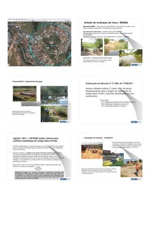 Q
uadra
89
Processo 590/89
Bolsão de resíduo
Área em remediação
- Nova ação em lagoa artificial, construída por morador, com o
desvio de águas subterrânea - finalidade de tanque de peixes
Contaminantes detectados - (relatório técnico REGEA/2009)
Água da lagoa: Indeno(1,2,3) pireno, benzo(b)fluoranteno, benzo(k)fluoranteno,
benzo(a)pireno
Sedimento da lagoa: antraceno, benzo(a)antraceno e indeno(1,2,3)pireno
Janeiro/2010 – Interdição administrativa da lagoa
VISA interdita local para o uso de recreação, pesca,
dessedentação de animais ou irrigação.
Publicação do Decreto nº 17.390, de 11/08/2011
declara utilidade pública 11 lotes, a fim de serem
desapropriados para o projeto de reabilitação do
antigo Aterro Pirelli ( manchas identificadas fora do
cercamento)
Entre estes:
- (01) residência existente entre as áreas 2B e 2C;
- (02) residências existentes na área 3 e
- (01) construção existente na área 4.
Agosto / 2011 – CETESB realiza vistoria paraAgosto / 2011 – CETESB realiza vistoria para
verificar reabilitação do antigo Aterro Pirelliverificar reabilitação do antigo Aterro Pirelli
• Confirma identificação de manchas oleosas, de odor característico que surgiram
após um trabalho de terraplanagem realizado em terreno vizinho as residências
da Rua Caio Graco
• Aponta em laudos a “existência de perigo iminente à saúde pública, devido
aos riscos de explosividade e toxicológicos, quer seja aos moradores das
residências localizadas nas áreas onde foram dispostos resíduos, quer aos
residentes nas áreas vizinhas e, ainda, aos que acessam as áreas que não estão
isoladas, o que possibilita o contato primário com os resíduos e inalação de
substâncias químicas”.
• Gera Ofício nº 0597/11/CJC para Prefeitura adotar medida emergenciais que
eliminem os riscos aos moradores.
Mobilização imediata de técnicos, diretores e secretários municipais das
Secretarias de: Meio Ambiente, Serviços Públicos, Saúde, Assuntos Jurídicos e
da Habitação; no sentido de promover ações conjuntas para implantação mais
urgente, bem como ações de planejamento para curto e médio prazo para atender
as determinações do ofício da CETESB
Interdição de imóveis - 13/03/2012Interdição de imóveis - 13/03/2012
As Secretarias de Meio Ambiente, Assuntos
Jurídicos e Urbanismo, interditam dois imóveis
residenciais e isola um terreno localizados na
rua Caio Graco Prado (lotes 15, 16 e 17).
Moradores notificados a saírem da área de imediato e ofereceu
assistência para a mudança, além de auxílio à moradia,
enquanto o processo de desapropriação e indenização percorre
os trâmites de praxe.
 